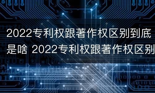 2022专利权跟著作权区别到底是啥 2022专利权跟著作权区别到底是啥呢