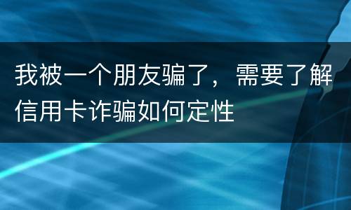 我被一个朋友骗了，需要了解信用卡诈骗如何定性