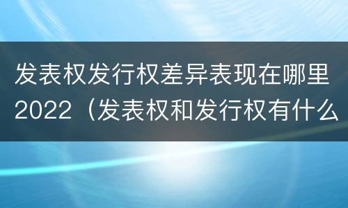 发表权发行权差异表现在哪里2022（发表权和发行权有什么区别）