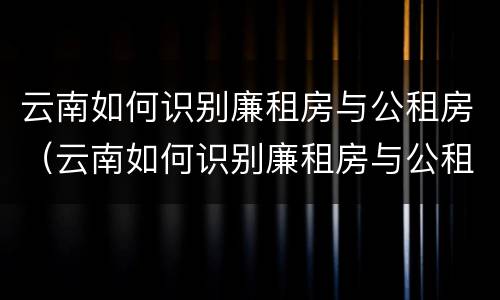 云南如何识别廉租房与公租房（云南如何识别廉租房与公租房的区别）