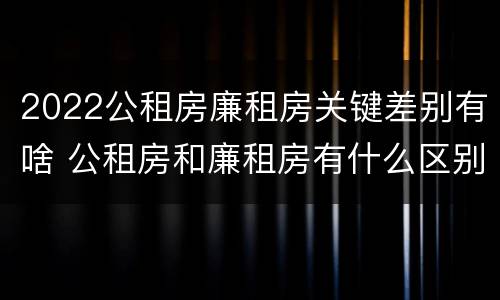 2022公租房廉租房关键差别有啥 公租房和廉租房有什么区别?2019年的