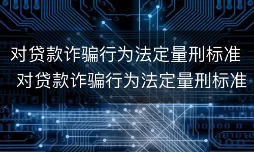 对贷款诈骗行为法定量刑标准 对贷款诈骗行为法定量刑标准的认定