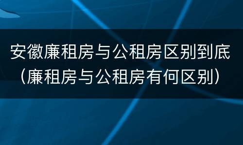 安徽廉租房与公租房区别到底（廉租房与公租房有何区别）