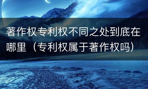 著作权专利权不同之处到底在哪里（专利权属于著作权吗）