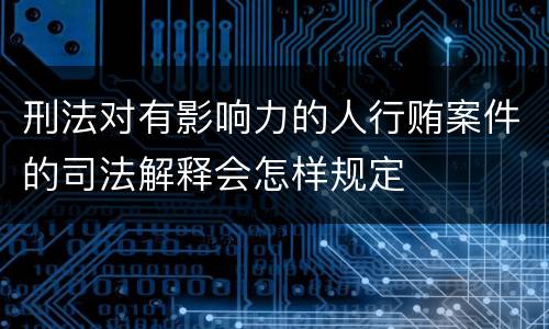 刑法对有影响力的人行贿案件的司法解释会怎样规定