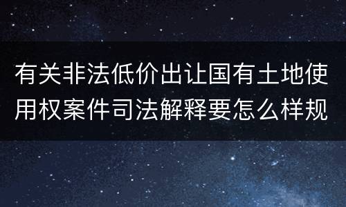 有关非法低价出让国有土地使用权案件司法解释要怎么样规定