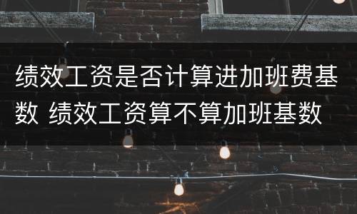 绩效工资是否计算进加班费基数 绩效工资算不算加班基数