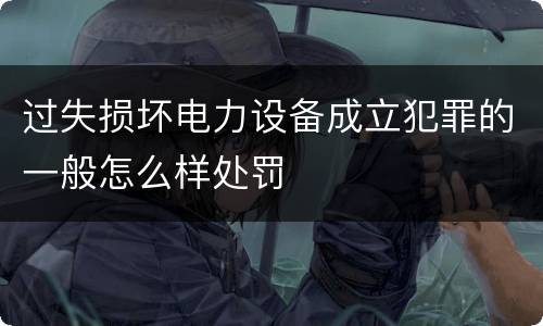 过失损坏电力设备成立犯罪的一般怎么样处罚