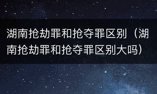 湖南抢劫罪和抢夺罪区别（湖南抢劫罪和抢夺罪区别大吗）