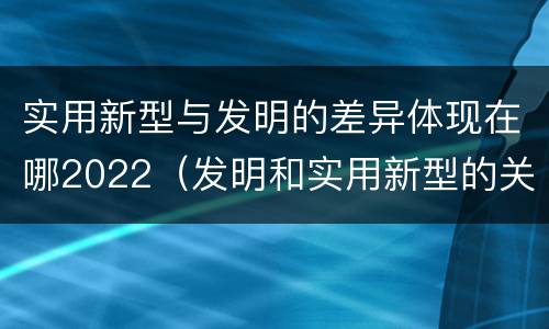 实用新型与发明的差异体现在哪2022（发明和实用新型的关系）
