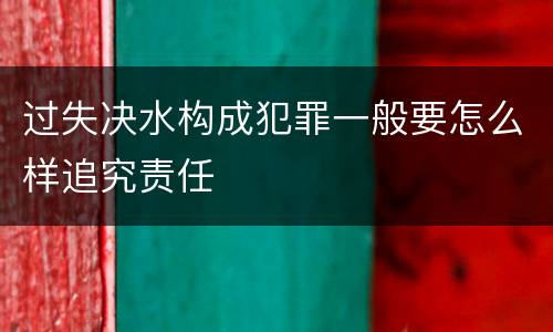 过失决水构成犯罪一般要怎么样追究责任