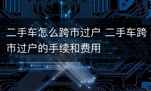 二手车怎么跨市过户 二手车跨市过户的手续和费用