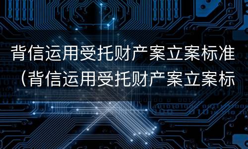 背信运用受托财产案立案标准（背信运用受托财产案立案标准是什么）