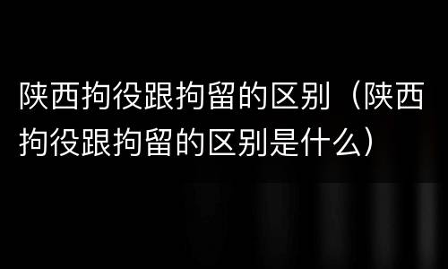 陕西拘役跟拘留的区别（陕西拘役跟拘留的区别是什么）