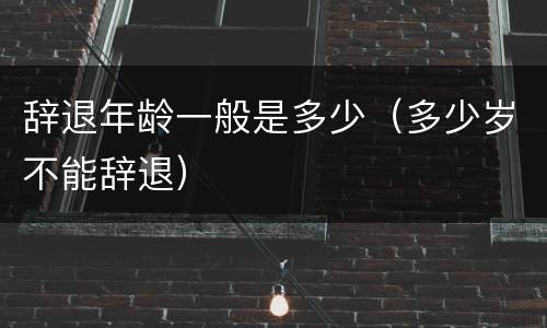 辞退年龄一般是多少（多少岁不能辞退）