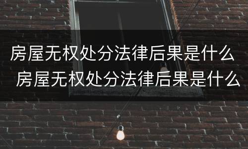 房屋无权处分法律后果是什么 房屋无权处分法律后果是什么呢