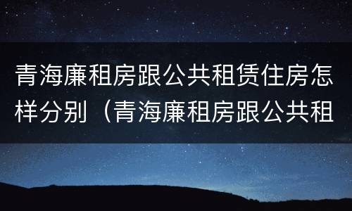 青海廉租房跟公共租赁住房怎样分别（青海廉租房跟公共租赁住房怎样分别的）
