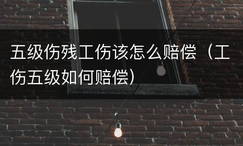 五级伤残工伤该怎么赔偿（工伤五级如何赔偿）
