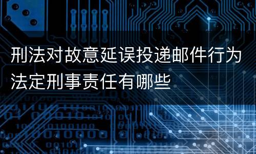 刑法对故意延误投递邮件行为法定刑事责任有哪些