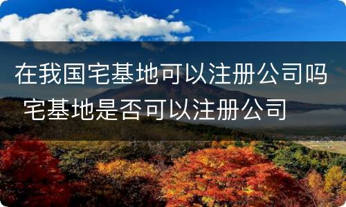 在我国宅基地可以注册公司吗 宅基地是否可以注册公司