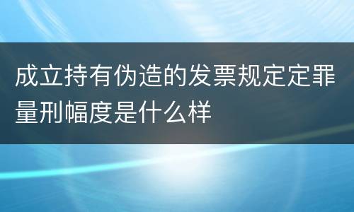 成立持有伪造的发票规定定罪量刑幅度是什么样