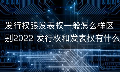 发行权跟发表权一般怎么样区别2022 发行权和发表权有什么区别