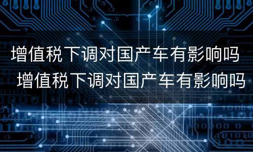 增值税下调对国产车有影响吗 增值税下调对国产车有影响吗知乎
