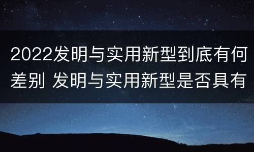 2022发明与实用新型到底有何差别 发明与实用新型是否具有实用性