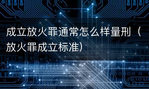 成立放火罪通常怎么样量刑（放火罪成立标准）