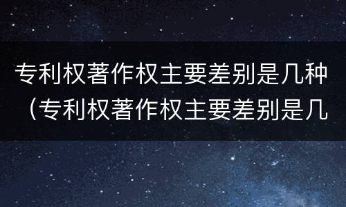 专利权著作权主要差别是几种（专利权著作权主要差别是几种情况）