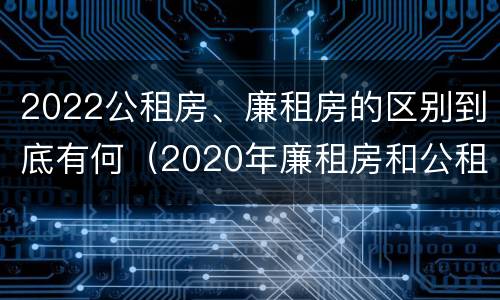 2022公租房、廉租房的区别到底有何（2020年廉租房和公租房的区别）