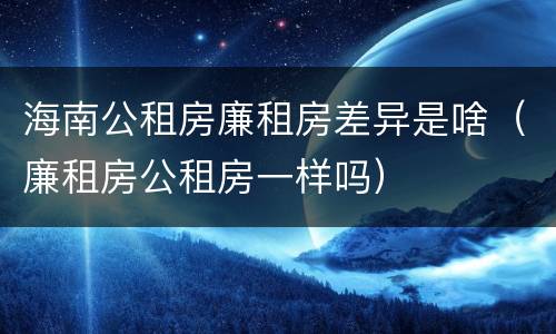 海南公租房廉租房差异是啥（廉租房公租房一样吗）
