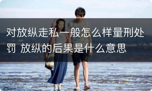 对放纵走私一般怎么样量刑处罚 放纵的后果是什么意思