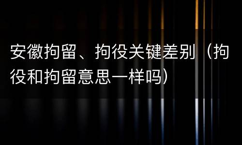 安徽拘留、拘役关键差别（拘役和拘留意思一样吗）