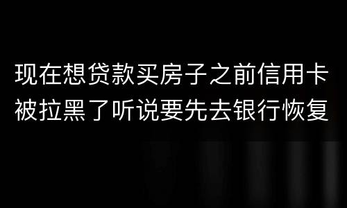 现在想贷款买房子之前信用卡被拉黑了听说要先去银行恢复信誉请问恢复信誉好恢复吗