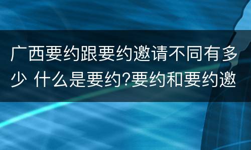 广西要约跟要约邀请不同有多少 什么是要约?要约和要约邀请有何区别