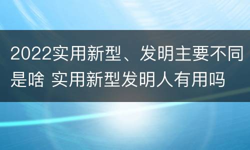 2022实用新型、发明主要不同是啥 实用新型发明人有用吗