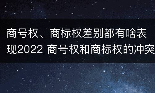 商号权、商标权差别都有啥表现2022 商号权和商标权的冲突和解决