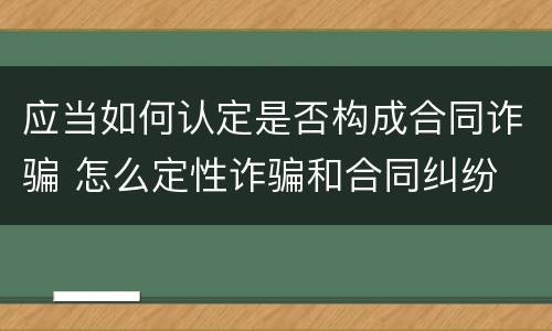 应当如何认定是否构成合同诈骗 怎么定性诈骗和合同纠纷