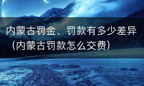内蒙古罚金、罚款有多少差异（内蒙古罚款怎么交费）