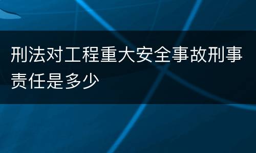 刑法对工程重大安全事故刑事责任是多少