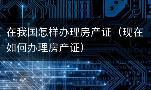 在我国怎样办理房产证（现在如何办理房产证）