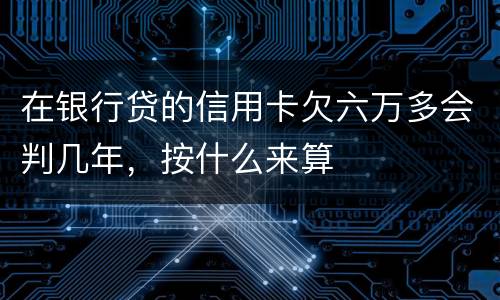 在银行贷的信用卡欠六万多会判几年，按什么来算