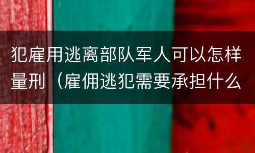 犯雇用逃离部队军人可以怎样量刑（雇佣逃犯需要承担什么责任）