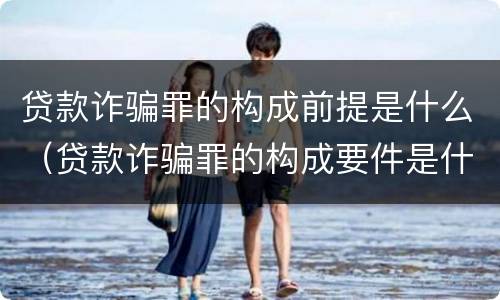 贷款诈骗罪的构成前提是什么（贷款诈骗罪的构成要件是什么）