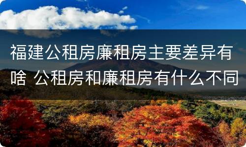福建公租房廉租房主要差异有啥 公租房和廉租房有什么不同?