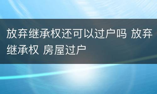 放弃继承权还可以过户吗 放弃继承权 房屋过户