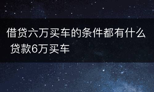 借贷六万买车的条件都有什么 贷款6万买车