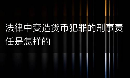法律中变造货币犯罪的刑事责任是怎样的