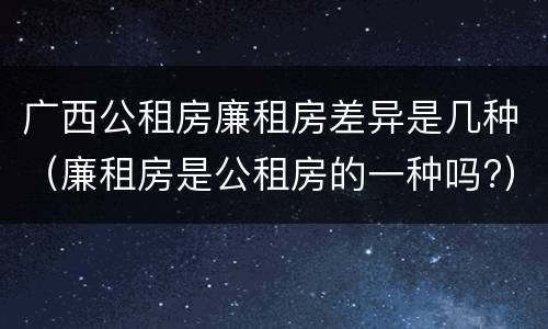 广西公租房廉租房差异是几种（廉租房是公租房的一种吗?）